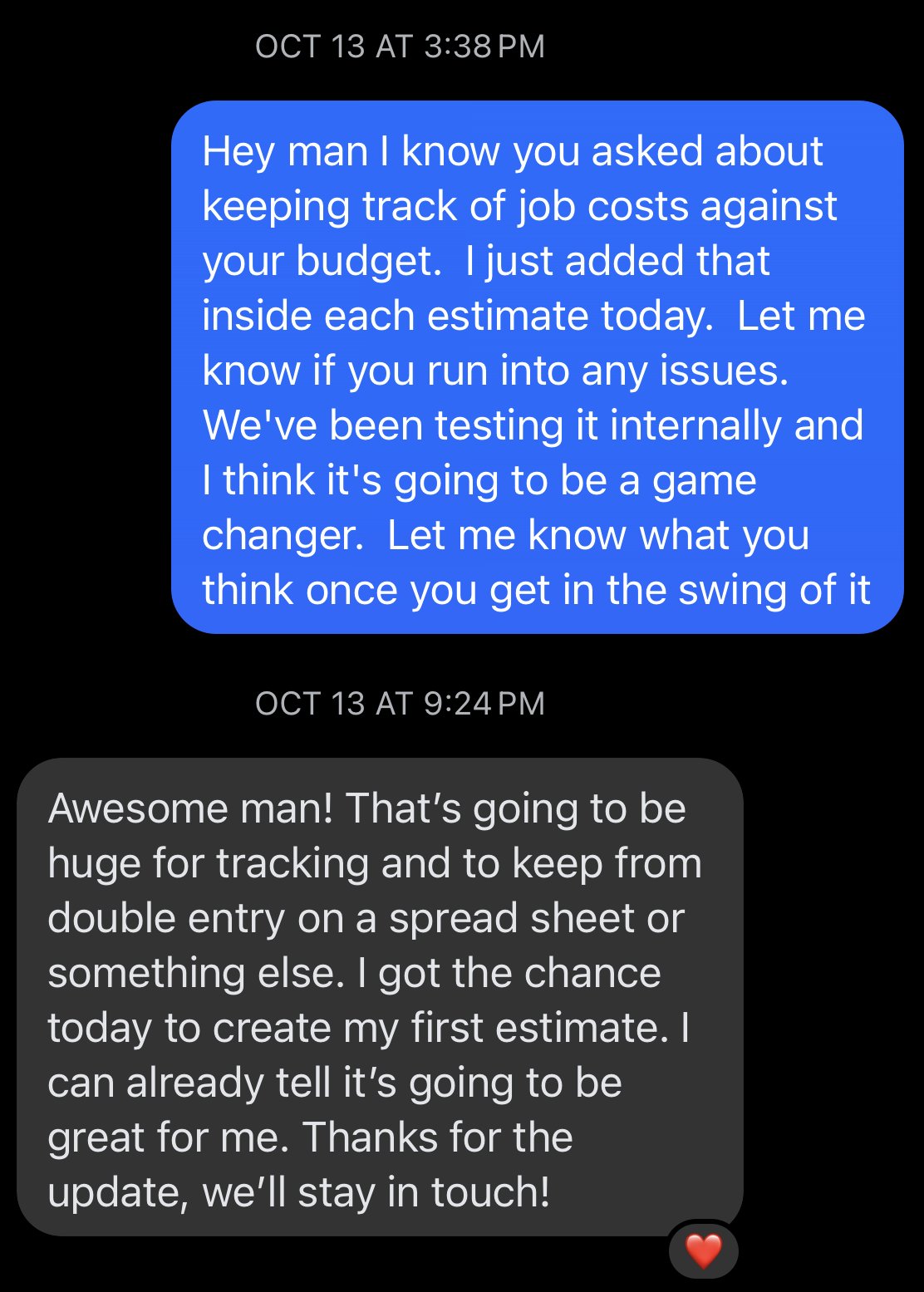 Text thread. Josh: I know you asked about keeping track of job costs against your budget. I just added that inside each estimate today. The contractor replies: Awesome man! That's going to be huge for tracking and to keep from double entry on a spread sheet or something else. I got the chance today to create my first estimate. I can already tell it's going to be great for me.